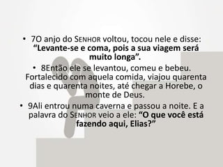 • 7O anjo do SENHOR voltou, tocou nele e disse:
“Levante-se e coma, pois a sua viagem será
muito longa”.
• 8Então ele se levantou, comeu e bebeu.
Fortalecido com aquela comida, viajou quarenta
dias e quarenta noites, até chegar a Horebe, o
monte de Deus.
• 9Ali entrou numa caverna e passou a noite. E a
palavra do SENHOR veio a ele: “O que você está
fazendo aqui, Elias?”
 