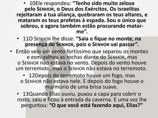 • 10Ele respondeu: “Tenho sido muito zeloso
pelo SENHOR, o Deus dos Exércitos. Os israelitas
rejeitaram a tua aliança, quebraram os teus altares, e
mataram os teus profetas à espada. Sou o único que
sobrou, e agora também estão procurando matar-
me”.
• 11O SENHOR lhe disse: “Saia e fique no monte, na
presença do SENHOR, pois o SENHOR vai passar”.
• Então veio um vento fortíssimo que separou os montes
e esmigalhou as rochas diante do SENHOR, mas
o SENHOR não estava no vento. Depois do vento houve
um terremoto, mas o SENHOR não estava no terremoto.
• 12Depois do terremoto houve um fogo, mas
o SENHOR não estava nele. E depois do fogo houve o
murmúrio de uma brisa suave.
• 13Quando Elias ouviu, puxou a capa para cobrir o
rosto, saiu e ficou à entrada da caverna. E uma voz lhe
perguntou: “O que você está fazendo aqui, Elias?”
 