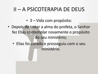 II – A PSICOTERAPIA DE DEUS
• 3 – Vida com propósito:
• Depois de tratar a alma do profeta, o Senhor
fez Elias contemplar novamente o propósito
do seu ministério;
• Elias foi curado e prosseguiu com o seu
ministério.
 