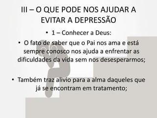 III – O QUE PODE NOS AJUDAR A
EVITAR A DEPRESSÃO
• 1 – Conhecer a Deus:
• O fato de saber que o Pai nos ama e está
sempre conosco nos ajuda a enfrentar as
dificuldades da vida sem nos desesperarmos;
• Também traz alivio para a alma daqueles que
já se encontram em tratamento;
 