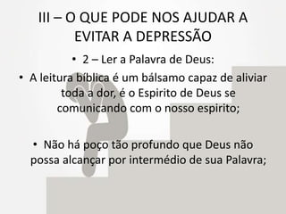 III – O QUE PODE NOS AJUDAR A
EVITAR A DEPRESSÃO
• 2 – Ler a Palavra de Deus:
• A leitura bíblica é um bálsamo capaz de aliviar
toda a dor, é o Espirito de Deus se
comunicando com o nosso espirito;
• Não há poço tão profundo que Deus não
possa alcançar por intermédio de sua Palavra;
 