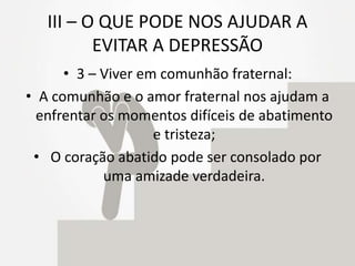 III – O QUE PODE NOS AJUDAR A
EVITAR A DEPRESSÃO
• 3 – Viver em comunhão fraternal:
• A comunhão e o amor fraternal nos ajudam a
enfrentar os momentos difíceis de abatimento
e tristeza;
• O coração abatido pode ser consolado por
uma amizade verdadeira.
 