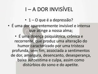 I – A DOR INVISÍVEL
• 1 – O que é a depressão?
• É uma dor aparentemente invisível e intensa
que atinge a nossa alma;
• É uma doença psiquiátrica, crônica e
recorrente, que produz uma alteração do
humor caracterizado por uma tristeza
profunda, sem fim, associada a sentimentos
de dor, amargura, desencanto, desesperança,
baixa autoestima e culpa, assim como
distúrbios do sono e do apetite.
 