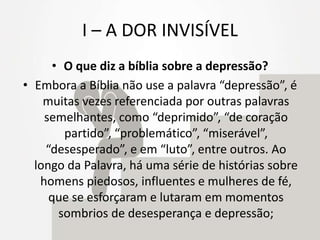 I – A DOR INVISÍVEL
• O que diz a bíblia sobre a depressão?
• Embora a Bíblia não use a palavra “depressão”, é
muitas vezes referenciada por outras palavras
semelhantes, como “deprimido”, “de coração
partido”, “problemático”, “miserável”,
“desesperado”, e em “luto”, entre outros. Ao
longo da Palavra, há uma série de histórias sobre
homens piedosos, influentes e mulheres de fé,
que se esforçaram e lutaram em momentos
sombrios de desesperança e depressão;
 