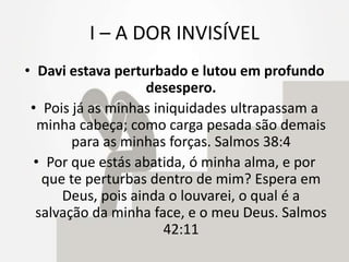 I – A DOR INVISÍVEL
• Davi estava perturbado e lutou em profundo
desespero.
• Pois já as minhas iniquidades ultrapassam a
minha cabeça; como carga pesada são demais
para as minhas forças. Salmos 38:4
• Por que estás abatida, ó minha alma, e por
que te perturbas dentro de mim? Espera em
Deus, pois ainda o louvarei, o qual é a
salvação da minha face, e o meu Deus. Salmos
42:11
 