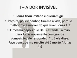 I – A DOR INVISÍVEL
• Jonas ficou irritado e queria fugir.
• Peço-te, pois, ó Senhor, tira-me a vida, porque
melhor me é morrer do que viver. Jonas 4:3
• E mesmo depois que Deus estendeu a mão
para Jonas novamente com grande
compaixão, ele respondeu: “… E ele disse:
Faço bem que me revolte até à morte.” Jonas
4:9
 