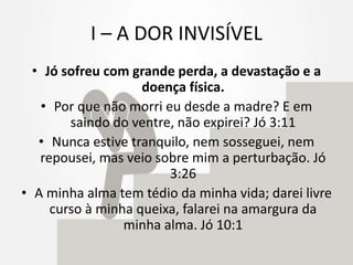 I – A DOR INVISÍVEL
• Jó sofreu com grande perda, a devastação e a
doença física.
• Por que não morri eu desde a madre? E em
saindo do ventre, não expirei? Jó 3:11
• Nunca estive tranquilo, nem sosseguei, nem
repousei, mas veio sobre mim a perturbação. Jó
3:26
• A minha alma tem tédio da minha vida; darei livre
curso à minha queixa, falarei na amargura da
minha alma. Jó 10:1
 