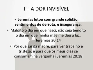 I – A DOR INVISÍVEL
• Jeremias lutou com grande solidão,
sentimentos de derrota, e insegurança.
• Maldito o dia em que nasci; não seja bendito
o dia em que minha mãe me deu à luz.
Jeremias 20:14
• Por que saí da madre, para ver trabalho e
tristeza, e para que os meus dias se
consumam na vergonha? Jeremias 20:18
 