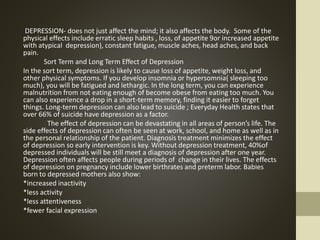 DEPRESSION- does not just affect the mind; it also affects the body. Some of the
physical effects include erratic sleep habits , loss, of appetite 9or increased appetite
with atypical depression), constant fatigue, muscle aches, head aches, and back
pain.
Sort Term and Long Term Effect of Depression
In the sort term, depression is likely to cause loss of appetite, weight loss, and
other physical symptoms. If you develop insomnia or hypersomnia( sleeping too
much), you will be fatigued and lethargic. In the long term, you can experience
malnutrition from not eating enough of become obese from eating too much. You
can also experience a drop in a short-term memory, finding it easier to forget
things. Long-term depression can also lead to suicide ; Everyday Health states that
over 66% of suicide have depression as a factor.
The effect of depression can be devastating in all areas of person’s life. The
side effects of depression can often be seen at work, school, and home as well as in
the personal relationship of the patient. Diagnosis treatment minimizes the effect
of depression so early intervention is key. Without depression treatment, 40%of
depressed individuals will be still meet a diagnosis of depression after one year.
Depression often affects people during periods of change in their lives. The effects
of depression on pregnancy include lower birthrates and preterm labor. Babies
born to depressed mothers also show:
*increased inactivity
*less activity
*less attentiveness
*fewer facial expression
 