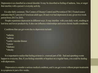 Depressionisasclassifiedasamooddisorder.Itmaybedescribedasfeelingofsadness, loss,oranger
thatinterferewithaperson’severydayactivity.
Itisalsofairlycommon.TheCentersofDiseaseControlandPrevention(CDC)Trustedsource
estimatesthat8.1percentofAmericanadultages20andoverhaddepressioninanygiventwo-week
periodfrom2013to2016.
Peopleexperiencedepressionindifferentways.Itmayinterfere withyourdailywork,resultingin
losttimeandlowerproductivity.Italsocaninfluencerelationshipsandsomechronichealthconditions.
Conditionsthatcangetworstduetodepressioninclude:
*arthritis
*asthma
*cardiovasculardisease
*cancer
*diabetes
*obesity
Itisimportanttorealizethatfeelingattimesis anormalpartoflife.Sadandupsettingevents
happentoeveryone.But,ifyoufeelingmiserableorhopelessonaregularbasis,youcouldbedealing
withdepression..
Depressionisconsideraseriousmedicalcondition,anditcangetworsewithoutpropertreatments
insymptomsinjustafewweeks.
 