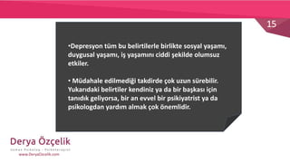 15
www.DeryaOzcelik.com
•Depresyon tüm bu belirtilerle birlikte sosyal yaşamı,
duygusal yaşamı, iş yaşamını ciddi şekilde olumsuz
etkiler.
• Müdahale edilmediği takdirde çok uzun sürebilir.
Yukarıdaki belirtiler kendiniz ya da bir başkası için
tanıdık geliyorsa, bir an evvel bir psikiyatrist ya da
psikologdan yardım almak çok önemlidir.
 