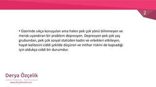 2
www.DeryaOzcelik.com
• Üzerinde sıkça konuşulan ama halen pek çok yönü bilinmeyen ve
merak uyandıran bir problem depresyon. Depresyon pek çok yaş
grubundan, pek çok sosyal statüden kadın ve erkekleri etkileyen,
hayat kalitesini ciddi şekilde düşüren ve intihar riskini de kapsadığı
için oldukça ciddi bir durumdur.
 