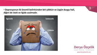 3
www.DeryaOzcelik.com
• Depresyonun iki önemli belirtisinden biri çökkün ve üzgün duygu hali,
diğeri de istek ve ilgide azalmadır.
ÇökkünÜzgün
İlgisizlik İsteksizlik
 