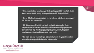 5
www.DeryaOzcelik.com
• Gün içerisindeki bir olaya verilmiş gelip geçici bir ruh hali değil;
kalıcı, uzun süreli, inatçı ve baş edilemez bir duygu halidir.
• En az 2 haftadır devam eden ve neredeyse gün boyu geçmeyen
bir durum söz konusudur.
• Bir diğer önemli belirti ise istek ve ilgide azalmadır. Yani,
depresyonla mücadele eden kişi eskiden zevk aldığı şeylerden
zevk alamaz, ilgi duyduğu şeye ilgi duymaz, istek, heyecan,
motivasyon hissetmekte zorlanır hale gelir.
• Bu hem bir şey yapmak için isteksizlik, hem de yaptıklarından
zevk alamama şeklinde kendini gösterebilir.
 