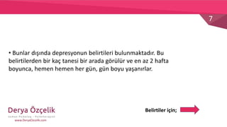 7
www.DeryaOzcelik.com
• Bunlar dışında depresyonun belirtileri bulunmaktadır. Bu
belirtilerden bir kaç tanesi bir arada görülür ve en az 2 hafta
boyunca, hemen hemen her gün, gün boyu yaşanırlar.
Belirtiler için;
 