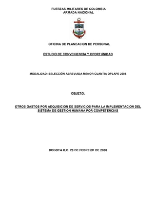 FUERZAS MILITARES DE COLOMBIA
                         ARMADA NACIONAL




                  OFICINA DE PLANEACION DE PERSONAL


               ESTUDIO DE CONVENIENCIA Y OPORTUNIDAD




       MODALIDAD: SELECCIÓN ABREVIADA MENOR CUANTIA OPLAPE 2008




                               OBJETO:



OTROS GASTOS POR ADQUISICION DE SERVICIOS PARA LA IMPLEMENTACION DEL
           SISTEMA DE GESTION HUMANA POR COMPETENCIAS




                  BOGOTA D.C. 28 DE FEBRERO DE 2008
 