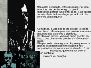 Não estás deprimido, estás distraído. Por isso acreditas que perdeste algo, o que é impossível, porque tudo te foi dado.  Não fizeste um só cabelo de tua cabeça, portanto não és dono de coisa alguma. Além disso, a vida não te tira coisas: te liberta de coisas… alivia-te para que possas voar mais alto, para que alcances a plenitude.  Do útero ao túmulo, vivemos numa escola; por isso, o que chamas de problemas são apenas lições.  Não perdeste coisa alguma:  Aquele que morre apenas está adiantado em relação a nós, porque todos vamos na mesma direção.  E não  esqueças, que o melhor dele, o amor, continua  vivo em teu coração. 