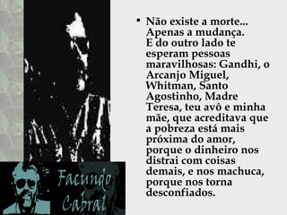 Não existe a morte...  Apenas a mudança.  E do outro lado te esperam pessoas maravilhosas: Gandhi, o Arcanjo Miguel,  Whitman, Santo Agostinho, Madre Teresa, teu avô e minha mãe, que acreditava que a pobreza está mais próxima do amor, porque o dinheiro nos distrai com coisas demais, e nos machuca, porque nos torna desconfiados.  