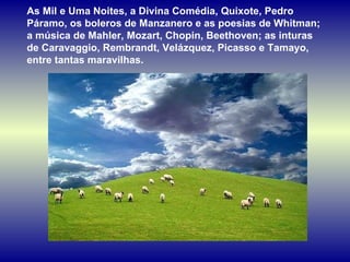 As Mil e Uma Noites, a Divina Comédia, Quixote, Pedro Páramo, os boleros de Manzanero e as poesias de Whitman; a música de Mahler, Mozart, Chopin, Beethoven; as inturas de Caravaggio, Rembrandt, Velázquez, Picasso e Tamayo, entre tantas maravilhas.  