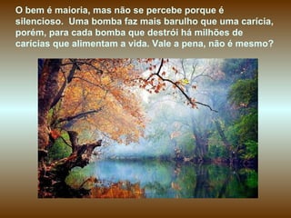 O bem é maioria, mas não se percebe porque é silencioso.  Uma bomba faz mais barulho que uma carícia, porém, para cada bomba que destrói há milhões de carícias que alimentam a vida. Vale a pena, não é mesmo?  