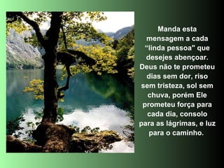 Manda esta mensagem a cada “linda pessoa" que desejes abençoar. Deus não te prometeu dias sem dor, riso sem tristeza, sol sem chuva, porém Ele prometeu força para cada dia, consolo para as lágrimas, e luz para o caminho.  