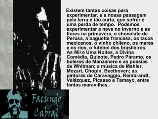 Existem tantas coisas para experimentar, e a nossa passagem pela terra é tão curta, que sofrer é uma perda de tempo.  Podemos experimentar a neve no inverno e as flores na primavera, o chocolate de Perusa, a baguette francesa, os tacos mexicanos, o vinho chileno, os mares e os rios, o futebol dos brasileiros, As Mil e Uma Noites, a Divina Comédia, Quixote, Pedro Páramo, os boleros de Manzanero e as poesias de Whitman; a música de Mahler, Mozart, Chopin, Beethoven; as  pinturas de Caravaggio, Rembrandt, Velázquez, Picasso e Tamayo, entre tantas maravilhas.  