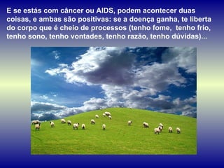E se estás com câncer ou AIDS, podem acontecer duas
coisas, e ambas são positivas: se a doença ganha, te liberta
do corpo que é cheio de processos (tenho fome, tenho frio,
tenho sono, tenho vontades, tenho razão, tenho dúvidas)...
 