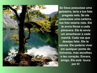 Se Deus possuisse uma
geladeira, teria a tua foto
   pregada nela. Se ele
possuisse uma carteira,
tua foto estaria nela. Ele
  te envia flores a cada
 pimavera. Ele te envia
 um amanhecer a cada
  manhã. Cada vez que
   desejas falar, Ele te
escuta. Ele poderia viver
 em qualquer ponto do
Universo, mas escolheu
 o teu coração. Encara,
 amigo, Ele está louco
          por ti!
 