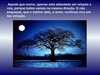 Aquele que morre, apenas está adiantado em relação a
nós, porque todos vamos na mesma direção. E não
esqueças, que o melhor dele, o amor, continua vivo em
teu coração.
 