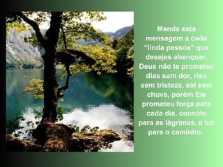 Manda esta
  mensagem a cada
 “linda pessoa" que
  desejes abençoar.
Deus não te prometeu
  dias sem dor, riso
sem tristeza, sol sem
  chuva, porém Ele
 prometeu força para
  cada dia, consolo
para as lágrimas, e luz
   para o caminho.
 