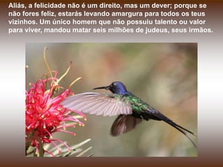 Aliás, a felicidade não é um direito, mas um dever; porque se
não fores feliz, estarás levando amargura para todos os teus
vizinhos. Um único homem que não possuiu talento ou valor
para viver, mandou matar seis milhões de judeus, seus irmãos.
 