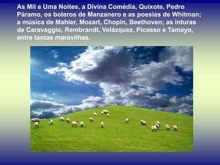 As Mil e Uma Noites, a Divina Comédia, Quixote, Pedro
Páramo, os boleros de Manzanero e as poesias de Whitman;
a música de Mahler, Mozart, Chopin, Beethoven; as inturas
de Caravaggio, Rembrandt, Velázquez, Picasso e Tamayo,
entre tantas maravilhas.
 