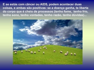 E se estás com câncer ou AIDS, podem acontecer duas
coisas, e ambas são positivas: se a doença ganha, te liberta
do corpo que é cheio de processos (tenho fome, tenho frio,
tenho sono, tenho vontades, tenho razão, tenho dúvidas)...
 
