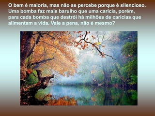 O bem é maioria, mas não se percebe porque é silencioso.
Uma bomba faz mais barulho que uma carícia, porém,
para cada bomba que destrói há milhões de carícias que
alimentam a vida. Vale a pena, não é mesmo?
 