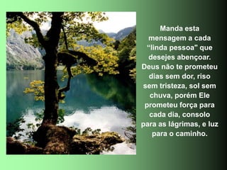 Manda esta
mensagem a cada
“linda pessoa" que
desejes abençoar.
Deus não te prometeu
dias sem dor, riso
sem tristeza, sol sem
chuva, porém Ele
prometeu força para
cada dia, consolo
para as lágrimas, e luz
para o caminho.
 