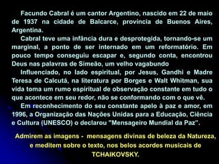 Facundo Cabral é um cantor Argentino, nascido em 22 de maio
de 1937 na cidade de Balcarce, província de Buenos Aires,
Argentina.
Cabral teve uma infância dura e desprotegida, tornando-se um
marginal, a ponto de ser internado em um reformatório. Em
pouco tempo conseguiu escapar e, segundo conta, encontrou
Deus nas palavras de Simeão, um velho vagabundo
Influenciado, no lado espiritual, por Jesus, Gandhi e Madre
Teresa de Calcutá, na literatura por Borges e Walt Whitman, sua
vida toma um rumo espiritual de observação constante em tudo o
que acontece em seu redor, não se conformando com o que vê.
Em reconhecimento do seu constante apelo à paz e amor, em
1996, a Organização das Nações Unidas para a Educação, Ciência
e Cultura (UNESCO) o declarou "Mensageiro Mundial da Paz”.
Admirem as imagens - mensagens divinas de beleza da Natureza,
e meditem sobre o texto, nos belos acordes musicais de
TCHAIKOVSKY.
 