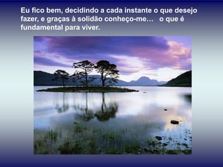 Eu fico bem, decidindo a cada instante o que desejo
fazer, e graças à solidão conheço-me… o que é
fundamental para viver.
 