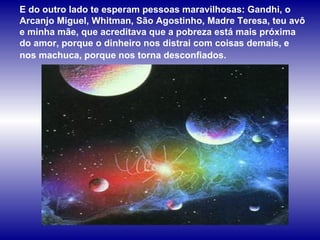 E do outro lado te esperam pessoas maravilhosas: Gandhi, o 
Arcanjo Miguel, Whitman, São Agostinho, Madre Teresa, teu avô 
e minha mãe, que acreditava que a pobreza está mais próxima 
do amor, porque o dinheiro nos distrai com coisas demais, e 
nos machuca, porque nos torna desconfiados. 
 