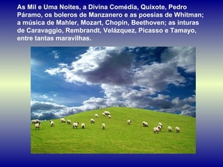 As Mil e Uma Noites, a Divina Comédia, Quixote, Pedro 
Páramo, os boleros de Manzanero e as poesias de Whitman; 
a música de Mahler, Mozart, Chopin, Beethoven; as inturas 
de Caravaggio, Rembrandt, Velázquez, Picasso e Tamayo, 
entre tantas maravilhas. 
 