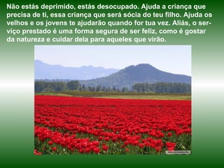 Não estás deprimido, estás desocupado. Ajuda a criança que 
precisa de ti, essa criança que será sócia do teu filho. Ajuda os 
velhos e os jovens te ajudarão quando for tua vez. Aliás, o ser-viço 
prestado é uma forma segura de ser feliz, como é gostar 
da natureza e cuidar dela para aqueles que virão. 
 