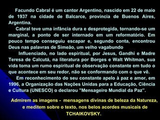 Facundo Cabral é um cantor Argentino, nascido em 22 de maio 
de 1937 na cidade de Balcarce, província de Buenos Aires, 
Argentina. 
Cabral teve uma infância dura e desprotegida, tornando-se um 
marginal, a ponto de ser internado em um reformatório. Em 
pouco tempo conseguiu escapar e, segundo conta, encontrou 
Deus nas palavras de Simeão, um velho vagabundo 
Influenciado, no lado espiritual, por Jesus, Gandhi e Madre 
Teresa de Calcutá, na literatura por Borges e Walt Whitman, sua 
vida toma um rumo espiritual de observação constante em tudo o 
que acontece em seu redor, não se conformando com o que vê. 
Em reconhecimento do seu constante apelo à paz e amor, em 
1996, a Organização das Nações Unidas para a Educação, Ciência 
e Cultura (UNESCO) o declarou "Mensageiro Mundial da Paz”. 
Admirem as imagens - mensagens divinas de beleza da Natureza, 
e meditem sobre o texto, nos belos acordes musicais de 
TCHAIKOVSKY. 
 