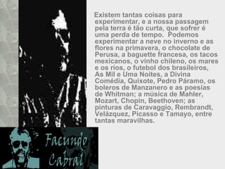 Existem tantas coisas para
experimentar, e a nossa passagem
pela terra é tão curta, que sofrer é
uma perda de tempo. Podemos
experimentar a neve no inverno e as
flores na primavera, o chocolate de
Perusa, a baguette francesa, os tacos
mexicanos, o vinho chileno, os mares
e os rios, o futebol dos brasileiros,
As Mil e Uma Noites, a Divina
Comédia, Quixote, Pedro Páramo, os
boleros de Manzanero e as poesias
de Whitman; a música de Mahler,
Mozart, Chopin, Beethoven; as
pinturas de Caravaggio, Rembrandt,
Velázquez, Picasso e Tamayo, entre
tantas maravilhas.
 