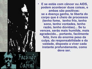 • E se estás com câncer ou AIDS,
podem acontecer duas coisas, e
ambas são positivas:
se a doença ganha, te liberta do
corpo que é cheio de processos
(tenho fome, tenho frio, tenho
sono, tenho vontades, tenho
razão, tenho dúvidas)... Se tu
vences, serás mais humilde, mais
agradecido... portanto, facilmente
feliz, livre do enorme peso da
culpa, da responsabilidade e da
vaidade, disposto a viver cada
instante profundamente, como
deve ser.
 
