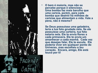 • O bem é maioria, mas não se
percebe porque é silencioso.
Uma bomba faz mais barulho que
uma caricia, porém, para cada
bomba que destrói há milhões de
carícias que alimentam a vida. Vale a
pena, não é mesmo?
Se Deus possuisse uma geladeira,
teria a tua foto grudada nela. Se ele
possuisse uma carteira, tua foto
estaria nela. Ele te envia flores a
cada primavera. Ele te envia um
amanhecer a cada manhã. Cada vez
que desejas falar, Ele te escuta. Ele
poderia viver em qualquer ponto do
Universo, mas escolheu o teu
coração. Encara, amigo, Ele está
louco por ti!
 