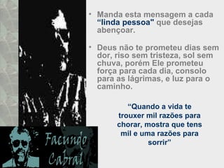 • Manda esta mensagem a cada
“linda pessoa" que desejas
abençoar.
• Deus não te prometeu dias sem
dor, riso sem tristeza, sol sem
chuva, porém Ele prometeu
força para cada dia, consolo
para as lágrimas, e luz para o
caminho.
“Quando a vida te
trouxer mil razões para
chorar, mostra que tens
mil e uma razões para
sorrir”
 