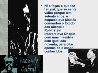 • Não faças o que fez
teu pai, que se sente
velho porque tem
setenta anos, e
esquece que Moisés
comandou o Êxodo
aos oitenta e
Rubinstein
interpretava Chopin
com uma maestria
sem igual aos
noventa, para citar
apenas dois casos
conhecidos.
 