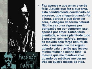 • Faz apenas o que amas e serás
feliz. Aquele que faz o que ama,
está benditamente condenado ao
sucesso, que chegará quando for
a hora, porque o que deve ser
será, e chegará de forma natural.
Não faças coisa alguma por
obrigação ou por compromisso,
apenas por amor. Então terás
plenitude, e nessa plenitude tudo
é possível sem esforço, porque
és movido pela força natural da
vida, a mesma que me ergueu
quando caiu o avião que levava
minha mulher e minha filha; a
mesma que me manteve vivo
quando os médicos me deram
três ou quatro meses de vida.
 