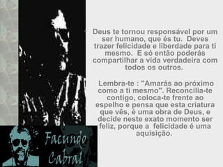 • Deus te tornou responsável por um
ser humano, que és tu. Deves
trazer felicidade e liberdade para ti
mesmo. E só então poderás
compartilhar a vida verdadeira com
todos os outros.
Lembra-te : "Amarás ao próximo
como a ti mesmo". Reconcilia-te
contigo, coloca-te frente ao
espelho e pensa que esta criatura
que vês, é uma obra de Deus, e
decide neste exato momento ser
feliz, porque a felicidade é uma
aquisição.
 