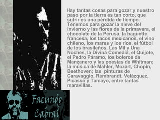 Hay tantas cosas para gozar y nuestro paso por la tierra es tan corto, que sufrir es una pérdida de tiempo. Tenemos para gozar la nieve del invierno y las flores de la primavera, el chocolate de la Perusa, la baguette francesa, los tacos mexicanos, el vino chileno, los mares y los ríos, el fútbol de los brasileños, Las Mil y Una Noches, la Divina Comedia, el Quijote, el Pedro Páramo, los boleros de Manzanero y las poesías de Whitman; la música de Mahler, Mozart, Chopin, Beethoven; las  pinturas de Caravaggio, Rembrandt, Velázquez, Picasso y Tamayo, entre tantas maravillas.  
