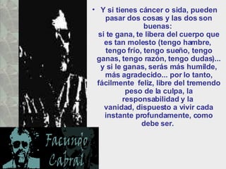 Y si tienes cáncer o sida, pueden pasar dos cosas y las dos son buenas:  si te gana, te libera del cuerpo que es tan molesto (tengo hambre,  tengo frío, tengo sueño, tengo ganas, tengo razón, tengo dudas)... y si le ganas, serás más humilde, más agradecido... por lo tanto, fácilmente  feliz, libre del tremendo peso de la culpa, la responsabilidad y la  vanidad, dispuesto a vivir cada instante profundamente, como debe ser.  